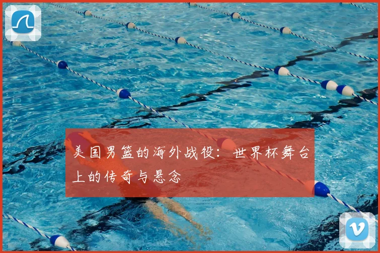 美国男篮的海外战役:世界杯舞台上的传奇与悬念