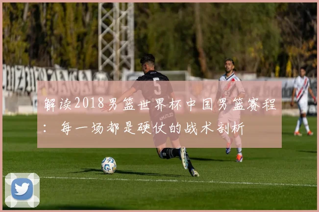 解读2018男篮世界杯中国男篮赛程：每一场都是硬仗的战术剖析