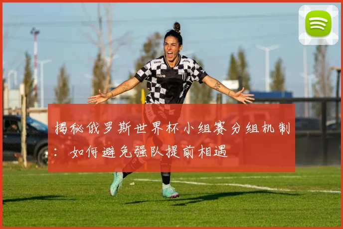 揭秘俄罗斯世界杯小组赛分组机制：如何避免强队提前相遇