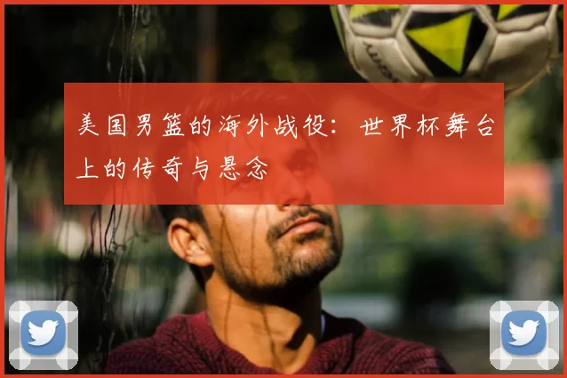 美国男篮的海外战役:世界杯舞台上的传奇与悬念