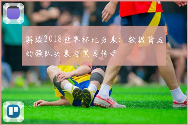 解读2018世界杯比分表：数据背后的强队兴衰与黑马传奇