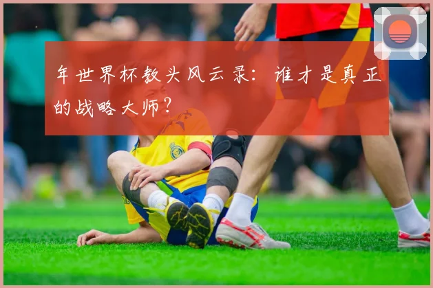 年世界杯教头风云录:谁才是真正的战略大师?