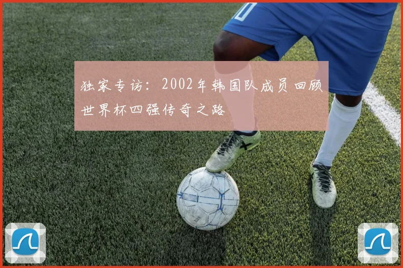 独家专访:2002年韩国队成员回顾世界杯四强传奇之路