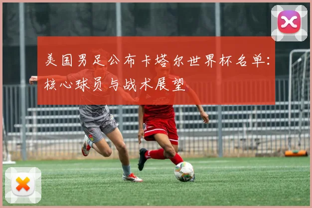 美国男足公布卡塔尔世界杯名单:核心球员与战术展望