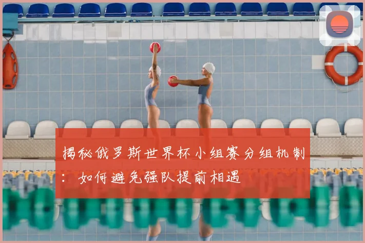 揭秘俄罗斯世界杯小组赛分组机制：如何避免强队提前相遇