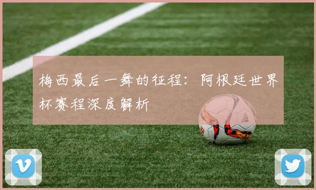 梅西最后一舞的征程：阿根廷世界杯赛程深度解析