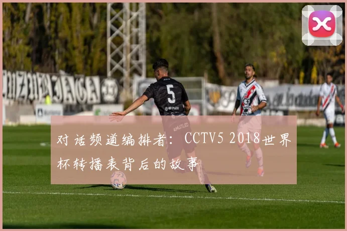对话频道编排者:CCTV5 2018世界杯转播表背后的故事
