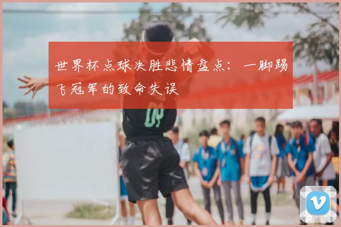 世界杯点球决胜悲情盘点:一脚踢飞冠军的致命失误
