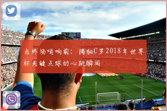 当终场哨响前:揭秘C罗2018年世界杯关键点球的心跳瞬间