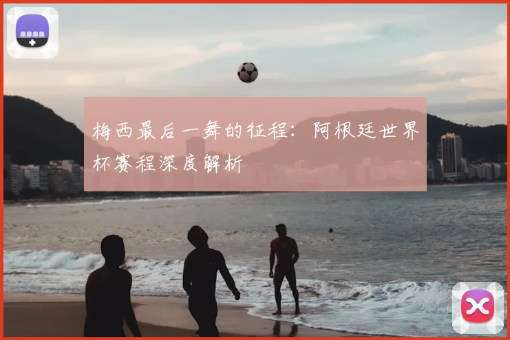 梅西最后一舞的征程:阿根廷世界杯赛程深度解析