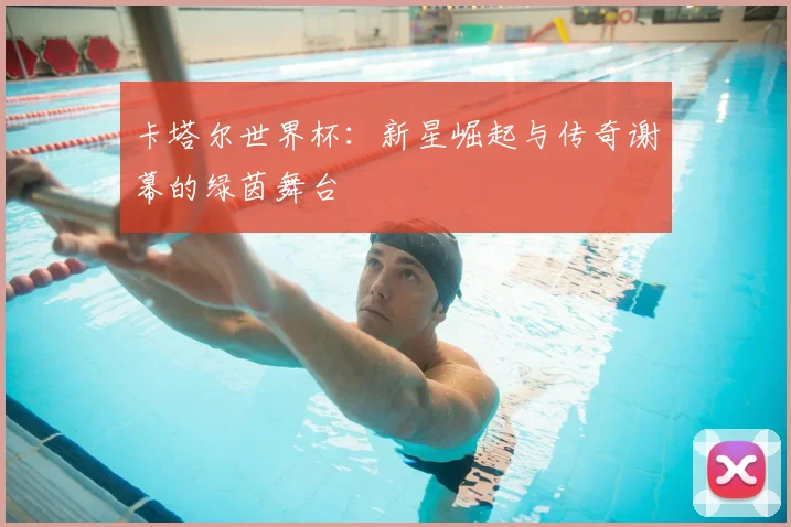 卡塔尔世界杯：新星崛起与传奇谢幕的绿茵舞台