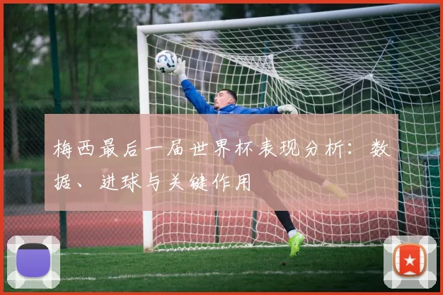 梅西最后一届世界杯表现分析:数据、进球与关键作用